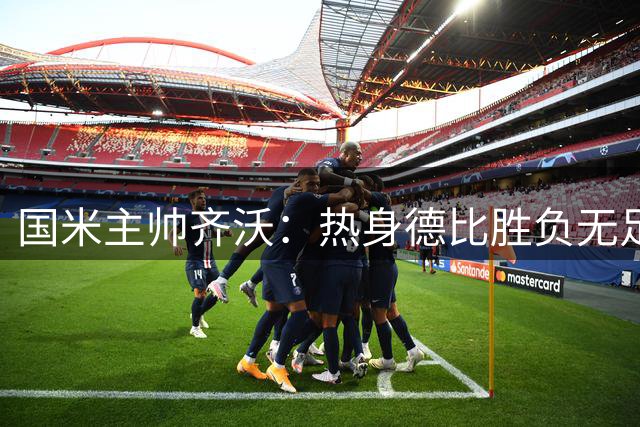 国米主帅齐沃：热身德比胜负无足轻重，新赛季备战是关键