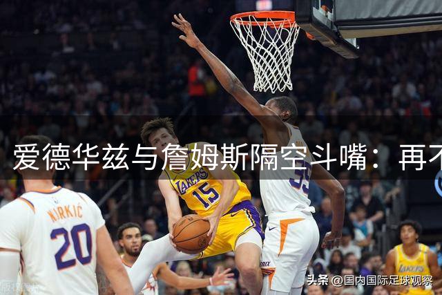 爱德华兹与詹姆斯隔空斗嘴：再不转会就要在球场教训你